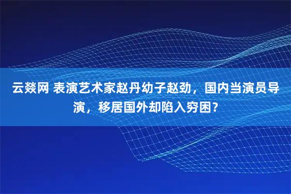 云燚网 表演艺术家赵丹幼子赵劲，国内当演员导演，移居国外却陷入穷困？