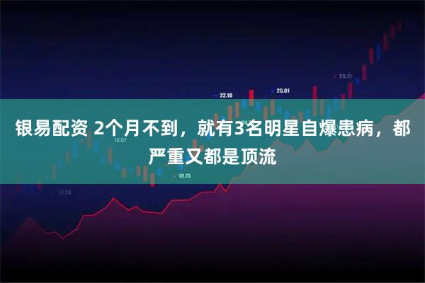 银易配资 2个月不到，就有3名明星自爆患病，都严重又都是顶流