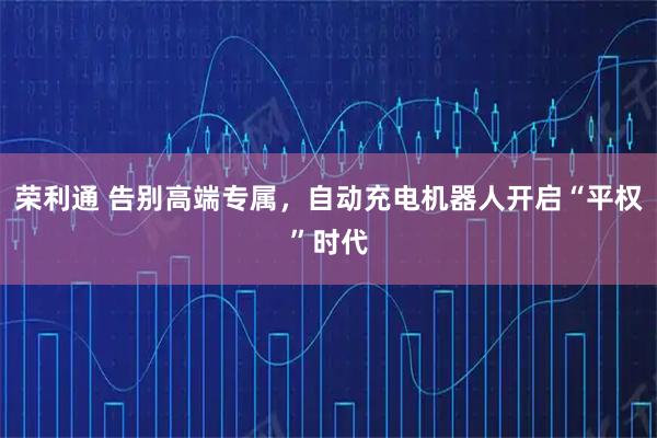 荣利通 告别高端专属，自动充电机器人开启“平权”时代