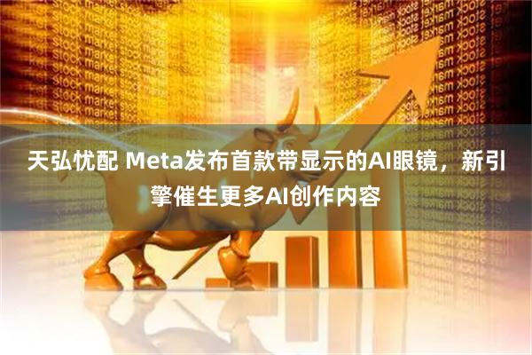 天弘忧配 Meta发布首款带显示的AI眼镜，新引擎催生更多AI创作内容