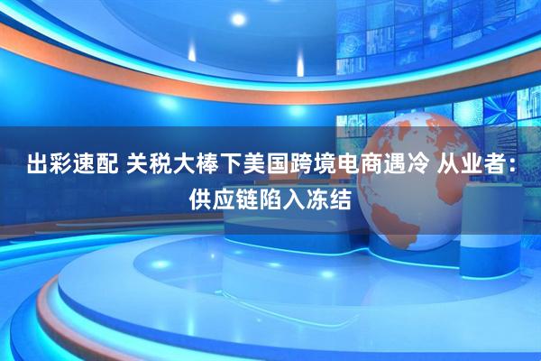 出彩速配 关税大棒下美国跨境电商遇冷 从业者：供应链陷入冻结