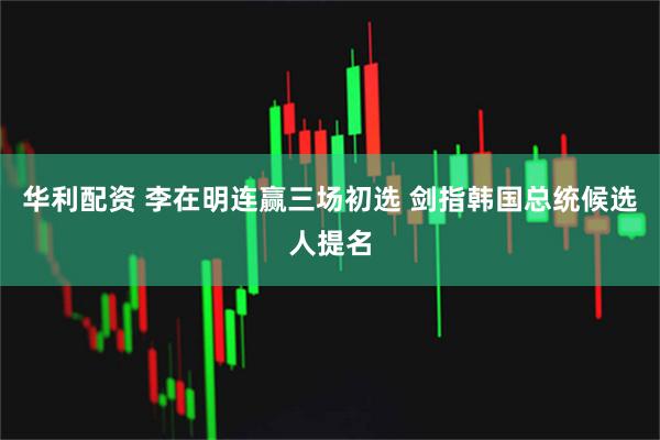 华利配资 李在明连赢三场初选 剑指韩国总统候选人提名