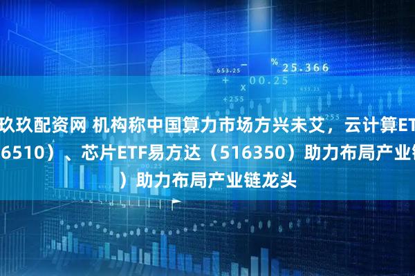玖玖配资网 机构称中国算力市场方兴未艾，云计算ETF（516510）、芯片ETF易方达（516350）助力布局产业链龙头
