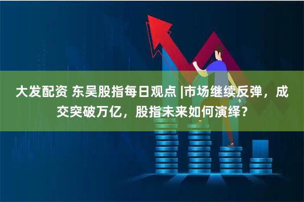 大发配资 东吴股指每日观点 |市场继续反弹，成交突破万亿，股指未来如何演绎？