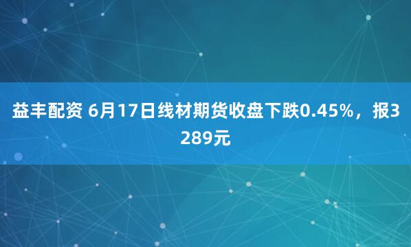 益丰配资 6月17日线材期货收盘下跌0.45%，报3289元