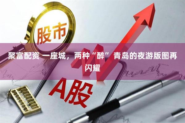 聚富配资 一座城，两种“醉” 青岛的夜游版图再闪耀