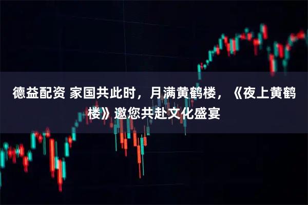 德益配资 家国共此时，月满黄鹤楼，《夜上黄鹤楼》邀您共赴文化盛宴