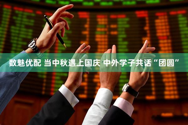 数魅优配 当中秋遇上国庆 中外学子共话“团圆”