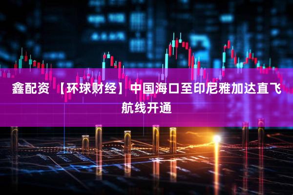 鑫配资 【环球财经】中国海口至印尼雅加达直飞航线开通