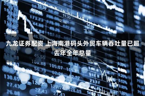 九龙证券配资 上海南港码头外贸车辆吞吐量已超去年全年总量