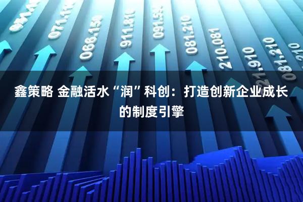 鑫策略 金融活水“润”科创:打造创新企业成长的制度引擎