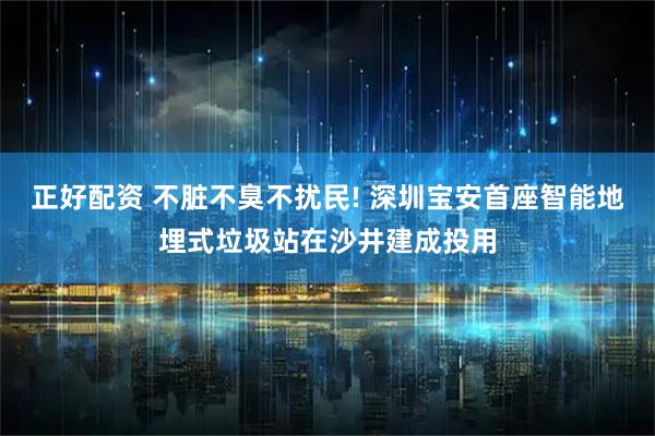 正好配资 不脏不臭不扰民! 深圳宝安首座智能地埋式垃圾站在沙井建成投用