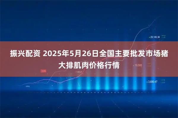 振兴配资 2025年5月26日全国主要批发市场猪大排肌肉价格行情