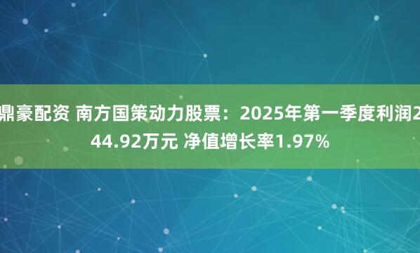 鼎豪配资 南方国策动力股票：2025年第一季度利润244.92万元 净值增长率1.97%