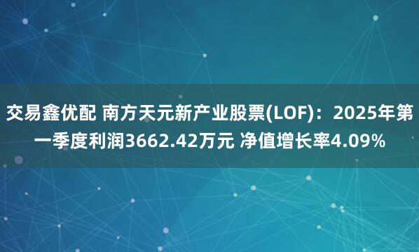 交易鑫优配 南方天元新产业股票(LOF)：2025年第一季度利润3662.42万元 净值增长率4.09%