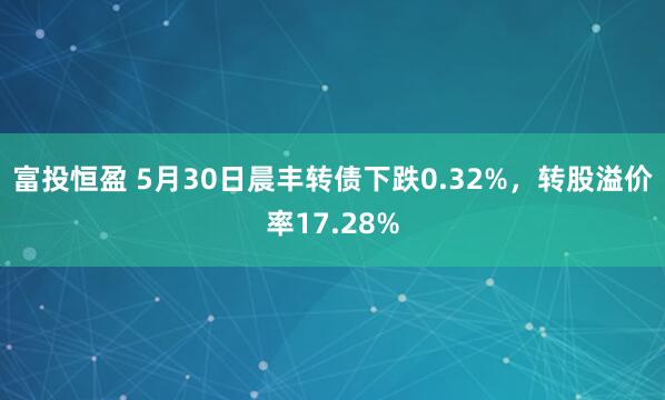 富投恒盈 5月30日晨丰转债下跌0.32%，转股溢价率17.28%