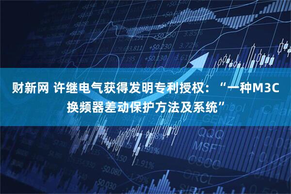 财新网 许继电气获得发明专利授权：“一种M3C换频器差动保护方法及系统”