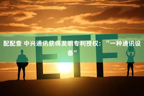 配配查 中兴通讯获得发明专利授权：“一种通讯设备”