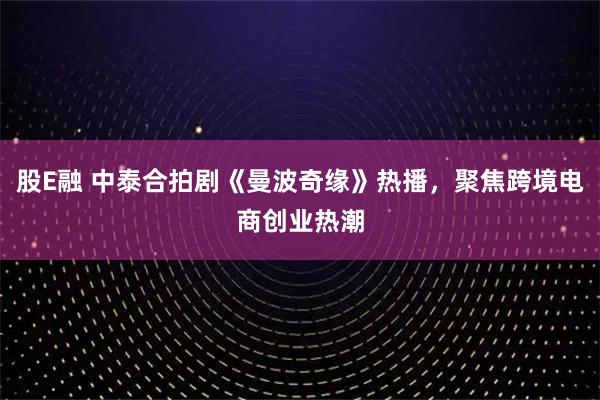 股E融 中泰合拍剧《曼波奇缘》热播，聚焦跨境电商创业热潮