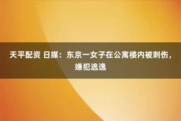 天平配资 日媒：东京一女子在公寓楼内被刺伤，嫌犯逃逸