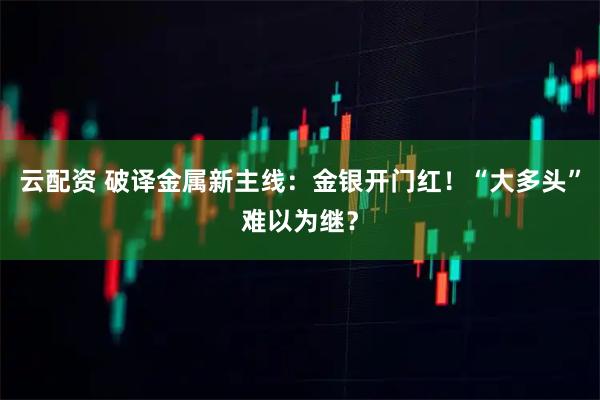 云配资 破译金属新主线：金银开门红！“大多头”难以为继？