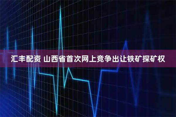 汇丰配资 山西省首次网上竞争出让铁矿探矿权