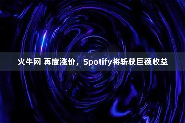 火牛网 再度涨价，Spotify将斩获巨额收益