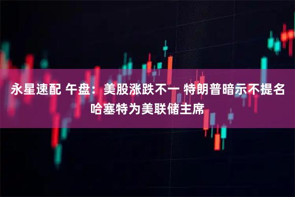 永星速配 午盘：美股涨跌不一 特朗普暗示不提名哈塞特为美联储主席