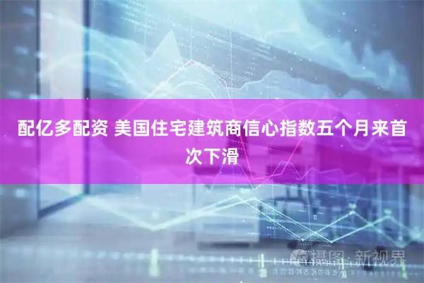 配亿多配资 美国住宅建筑商信心指数五个月来首次下滑