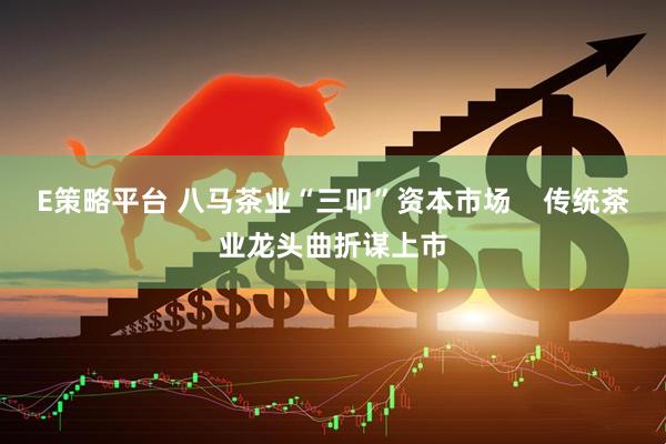E策略平台 八马茶业“三叩”资本市场    传统茶业龙头曲折谋上市