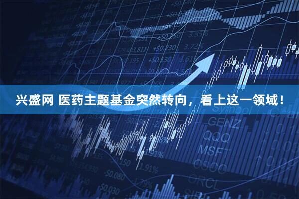 兴盛网 医药主题基金突然转向，看上这一领域！