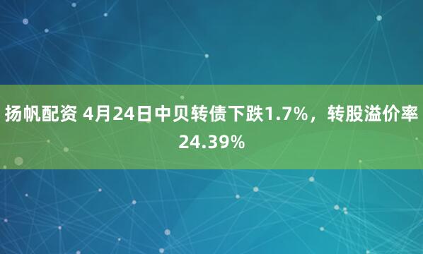 扬帆配资 4月24日中贝转债下跌1.7%，转股溢价率24.39%