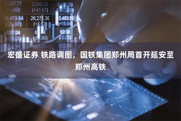 宏盛证券 铁路调图，国铁集团郑州局首开延安至郑州高铁