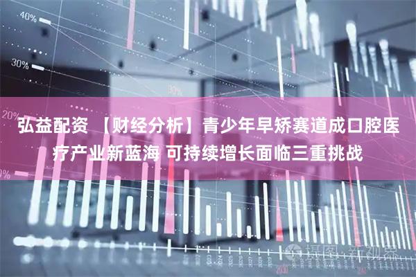 弘益配资 【财经分析】青少年早矫赛道成口腔医疗产业新蓝海 可持续增长面临三重挑战
