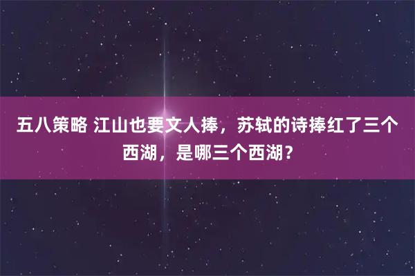 五八策略 江山也要文人捧，苏轼的诗捧红了三个西湖，是哪三个西湖？
