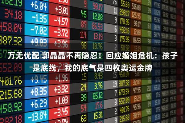 万无优配 郭晶晶不再隐忍！回应婚姻危机：孩子是底线，我的底气是四枚奥运金牌