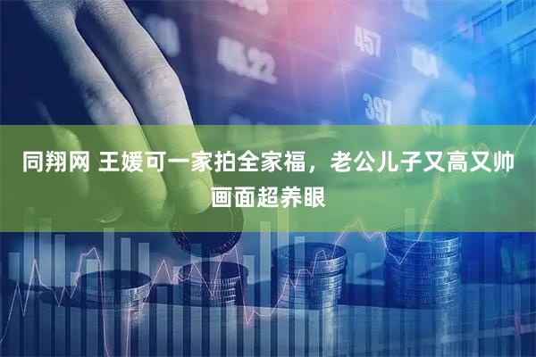 同翔网 王媛可一家拍全家福，老公儿子又高又帅画面超养眼