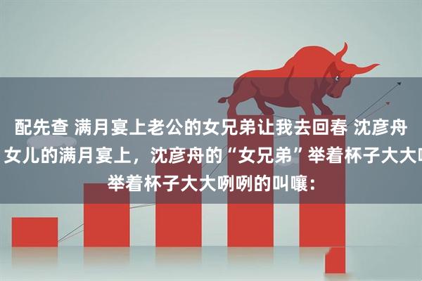 配先查 满月宴上老公的女兄弟让我去回春 沈彦舟苏念林清辞 女儿的满月宴上，沈彦舟的“女兄弟”举着杯子大大咧咧的叫嚷：