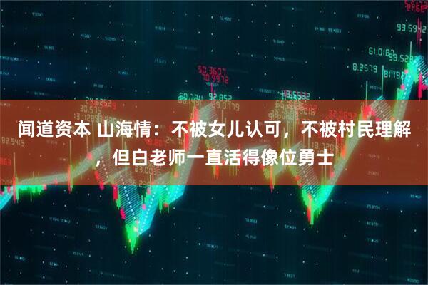 闻道资本 山海情：不被女儿认可，不被村民理解，但白老师一直活得像位勇士