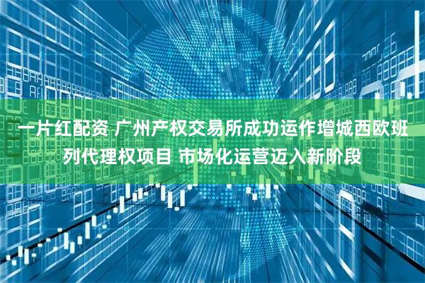一片红配资 广州产权交易所成功运作增城西欧班列代理权项目 市场化运营迈入新阶段