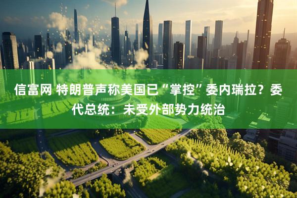 信富网 特朗普声称美国已“掌控”委内瑞拉？委代总统：未受外部势力统治