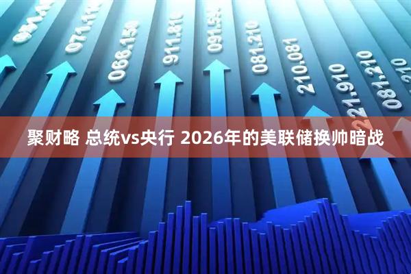 聚财略 总统vs央行 2026年的美联储换帅暗战