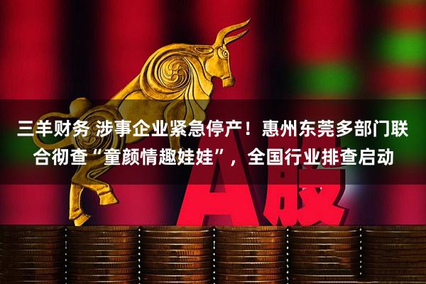 三羊财务 涉事企业紧急停产！惠州东莞多部门联合彻查“童颜情趣娃娃”，全国行业排查启动