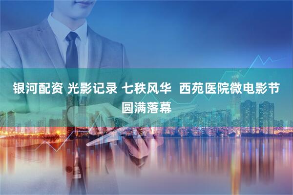 银河配资 光影记录 七秩风华  西苑医院微电影节圆满落幕
