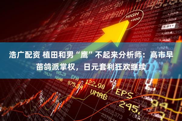 浩广配资 植田和男“鹰”不起来分析师：高市早苗鸽派掌权，日元套利狂欢继续