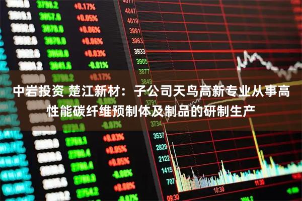 中岩投资 楚江新材：子公司天鸟高新专业从事高性能碳纤维预制体及制品的研制生产