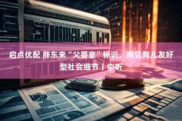 启点优配 胖东来“父婴室”标识，照见育儿友好型社会细节丨中听
