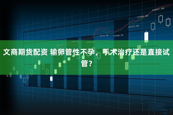 文商期货配资 输卵管性不孕，手术治疗还是直接试管？