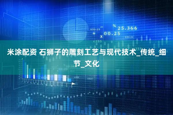 米涂配资 石狮子的雕刻工艺与现代技术_传统_细节_文化