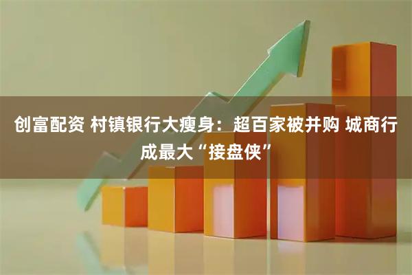 创富配资 村镇银行大瘦身：超百家被并购 城商行成最大“接盘侠”